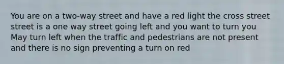 You are on a two-way street and have a red light the cross street street is a one way street going left and you want to turn you May turn left when the traffic and pedestrians are not present and there is no sign preventing a turn on red