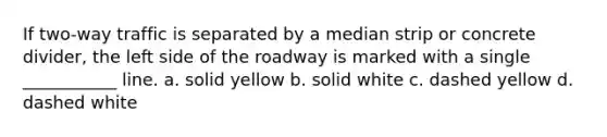 If two-way traffic is separated by a median strip or concrete divider, the left side of the roadway is marked with a single ___________ line. a. solid yellow b. solid white c. dashed yellow d. dashed white