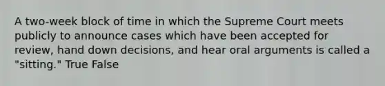 A two-week block of time in which the Supreme Court meets publicly to announce cases which have been accepted for review, hand down decisions, and hear oral arguments is called a "sitting." True False