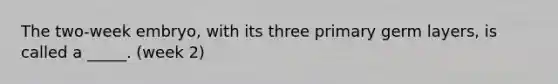 The two-week embryo, with its three primary germ layers, is called a _____. (week 2)