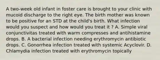 A two-week old infant in foster care is brought to your clinic with mucoid discharge to the right eye. The birth mother was known to be positive for an STD at the child's birth. What infection would you suspect and how would you treat it ? A. Simple viral conjunctivitas treated with warm compresses and antihistamine drops. B. A bacterial infection needing erythromycin antibiotic drops. C. Gonorrhea infection treated with systemic Acyclovir. D. Chlamydia infection treated with erythromycin topically