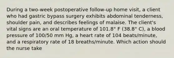 During a two-week postoperative follow-up home visit, a client who had gastric bypass surgery exhibits abdominal tenderness, shoulder pain, and describes feelings of malaise. The client's vital signs are an oral temperature of 101.8° F (38.8° C), a <a href='https://www.questionai.com/knowledge/kD0HacyPBr-blood-pressure' class='anchor-knowledge'>blood pressure</a> of 100/50 mm Hg, a heart rate of 104 beats/minute, and a respiratory rate of 18 breaths/minute. Which action should the nurse take