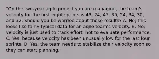 "On the two-year agile project you are managing, the team's velocity for the first eight sprints is 43, 24, 47, 35, 24, 34, 30, and 32. Should you be worried about these results? A. No; this looks like fairly typical data for an agile team's velocity. B. No; velocity is just used to track effort, not to evaluate performance. C. Yes, because velocity has been unusually low for the last four sprints. D. Yes; the team needs to stabilize their velocity soon so they can start planning."