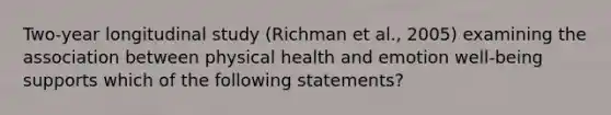 Two-year longitudinal study (Richman et al., 2005) examining the association between physical health and emotion well-being supports which of the following statements?