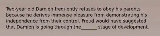 Two-year old Damien frequently refuses to obey his parents because he derives immense pleasure from demonstrating his independence from their control. Freud would have suggested that Damien is going through the_______ stage of development.