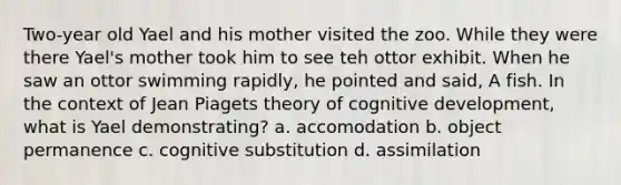 Two-year old Yael and his mother visited the zoo. While they were there Yael's mother took him to see teh ottor exhibit. When he saw an ottor swimming rapidly, he pointed and said, A fish. In the context of Jean Piagets theory of cognitive development, what is Yael demonstrating? a. accomodation b. object permanence c. cognitive substitution d. assimilation