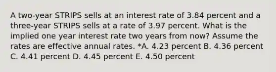 A two-year STRIPS sells at an interest rate of 3.84 percent and a three-year STRIPS sells at a rate of 3.97 percent. What is the implied one year interest rate two years from now? Assume the rates are effective annual rates. *A. 4.23 percent B. 4.36 percent C. 4.41 percent D. 4.45 percent E. 4.50 percent