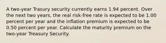 A two-year Trasury security currently earns 1.94 percent. Over the next two years, the real risk-free rate is expected to be 1.00 percent per year and the inflation premium is expected to be 0.50 percent per year. Calculate the maturity premium on the two-year Treasury Security.