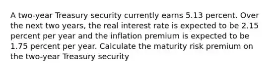 A two-year Treasury security currently earns 5.13 percent. Over the next two years, the real interest rate is expected to be 2.15 percent per year and the inflation premium is expected to be 1.75 percent per year. Calculate the maturity risk premium on the two-year Treasury security