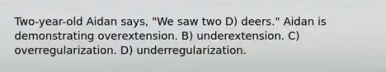 Two-year-old Aidan says, "We saw two D) deers." Aidan is demonstrating overextension. B) underextension. C) overregularization. D) underregularization.