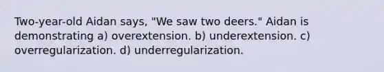 Two-year-old Aidan says, "We saw two deers." Aidan is demonstrating a) overextension. b) underextension. c) overregularization. d) underregularization.