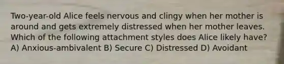 Two-year-old Alice feels nervous and clingy when her mother is around and gets extremely distressed when her mother leaves. Which of the following attachment styles does Alice likely have? A) Anxious-ambivalent B) Secure C) Distressed D) Avoidant