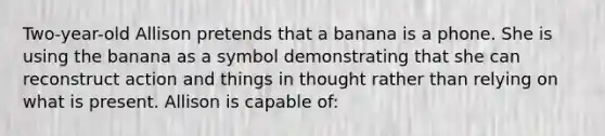 Two-year-old Allison pretends that a banana is a phone. She is using the banana as a symbol demonstrating that she can reconstruct action and things in thought rather than relying on what is present. Allison is capable of: