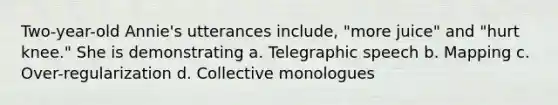 Two-year-old Annie's utterances include, "more juice" and "hurt knee." She is demonstrating a. Telegraphic speech b. Mapping c. Over-regularization d. Collective monologues