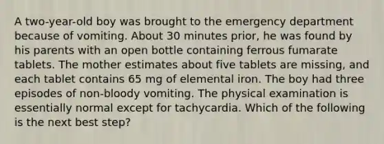 A two-year-old boy was brought to the emergency department because of vomiting. About 30 minutes prior, he was found by his parents with an open bottle containing ferrous fumarate tablets. The mother estimates about five tablets are missing, and each tablet contains 65 mg of elemental iron. The boy had three episodes of non-bloody vomiting. The physical examination is essentially normal except for tachycardia. Which of the following is the next best step?