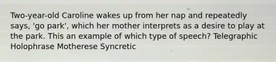 Two-year-old Caroline wakes up from her nap and repeatedly says, 'go park', which her mother interprets as a desire to play at the park. This an example of which type of speech? Telegraphic Holophrase Motherese Syncretic