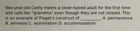 Two-year-old Cathy meets a silver-haired adult for the first time and calls her "grandma" even though they are not related. This is an example of Piaget's construct of __________. A. permanence B. amnesia C. assimilation D. accommodation