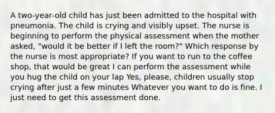 A two-year-old child has just been admitted to the hospital with pneumonia. The child is crying and visibly upset. The nurse is beginning to perform the physical assessment when the mother asked, "would it be better if I left the room?" Which response by the nurse is most appropriate? If you want to run to the coffee shop, that would be great I can perform the assessment while you hug the child on your lap Yes, please, children usually stop crying after just a few minutes Whatever you want to do is fine. I just need to get this assessment done.