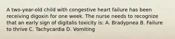 A two-year-old child with congestive heart failure has been receiving digoxin for one week. The nurse needs to recognize that an early sign of digitalis toxicity is: A. Bradypnea B. Failure to thrive C. Tachycardia D. Vomiting