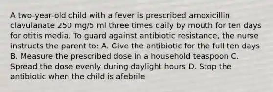 A two-year-old child with a fever is prescribed amoxicillin clavulanate 250 mg/5 ml three times daily by mouth for ten days for otitis media. To guard against antibiotic resistance, the nurse instructs the parent to: A. Give the antibiotic for the full ten days B. Measure the prescribed dose in a household teaspoon C. Spread the dose evenly during daylight hours D. Stop the antibiotic when the child is afebrile