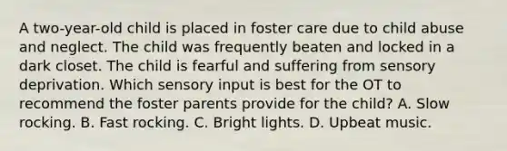 A two-year-old child is placed in foster care due to child abuse and neglect. The child was frequently beaten and locked in a dark closet. The child is fearful and suffering from sensory deprivation. Which sensory input is best for the OT to recommend the foster parents provide for the child? A. Slow rocking. B. Fast rocking. C. Bright lights. D. Upbeat music.