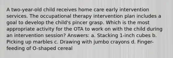 A two-year-old child receives home care early intervention services. The occupational therapy intervention plan includes a goal to develop the child's pincer grasp. Which is the most appropriate activity for the OTA to work on with the child during an intervention session? Answers: a. Stacking 1-inch cubes b. Picking up marbles c. Drawing with jumbo crayons d. Finger-feeding of O-shaped cereal