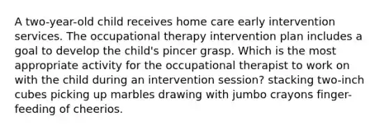 A two-year-old child receives home care early intervention services. The occupational therapy intervention plan includes a goal to develop the child's pincer grasp. Which is the most appropriate activity for the occupational therapist to work on with the child during an intervention session? stacking two-inch cubes picking up marbles drawing with jumbo crayons finger-feeding of cheerios.