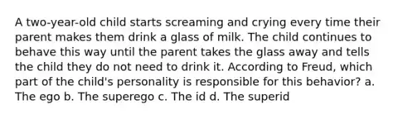 A two-year-old child starts screaming and crying every time their parent makes them drink a glass of milk. The child continues to behave this way until the parent takes the glass away and tells the child they do not need to drink it. According to Freud, which part of the child's personality is responsible for this behavior? a. The ego b. The superego c. The id d. The superid