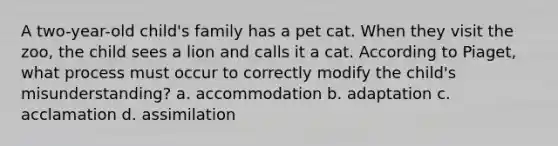 A two-year-old child's family has a pet cat. When they visit the zoo, the child sees a lion and calls it a cat. According to Piaget, what process must occur to correctly modify the child's misunderstanding? a. accommodation b. adaptation c. acclamation d. assimilation