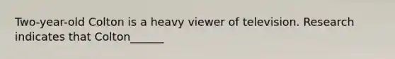 Two-year-old Colton is a heavy viewer of television. Research indicates that Colton______