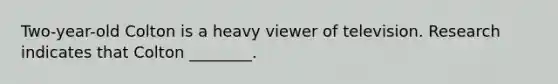 Two-year-old Colton is a heavy viewer of television. Research indicates that Colton ________.