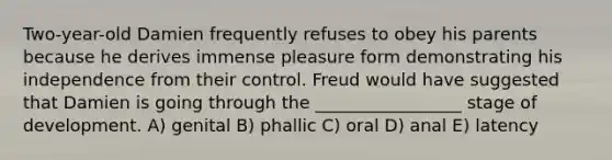 Two-year-old Damien frequently refuses to obey his parents because he derives immense pleasure form demonstrating his independence from their control. Freud would have suggested that Damien is going through the _________________ stage of development. A) genital B) phallic C) oral D) anal E) latency