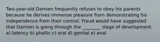 Two-year-old Damien frequently refuses to obey his parents because he derives immense pleasure from demonstrating his independence from their control. Freud would have suggested that Damien is going through the ________ stage of development. a) latency b) phallic c) oral d) genital e) anal