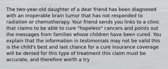 The two-year-old daughter of a dear friend has been diagnosed with an inoperable brain tumor that has not responded to radiation or chemotherapy. Your friend sends you links to a clinic that claims to be able to cure "hopeless" cancers and points out the messages from families whose children have been cured. You explain that the information in testimonials may not be valid this is the child's best and last chance for a cure insurance coverage will be denied for this type of treatment this claim must be accurate, and therefore worth a try