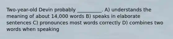 Two-year-old Devin probably __________. A) understands the meaning of about 14,000 words B) speaks in elaborate sentences C) pronounces most words correctly D) combines two words when speaking