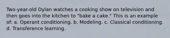 Two-year-old Dylan watches a cooking show on television and then goes into the kitchen to "bake a cake." This is an example of: a. Operant conditioning. b. Modeling. c. Classical conditioning. d. Transference learning.