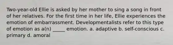 Two-year-old Ellie is asked by her mother to sing a song in front of her relatives. For the first time in her life, Ellie experiences the emotion of embarrassment. Developmentalists refer to this type of emotion as a(n) _____ emotion. a. adaptive b. self-conscious c. primary d. amoral