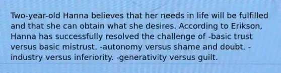 Two-year-old Hanna believes that her needs in life will be fulfilled and that she can obtain what she desires. According to Erikson, Hanna has successfully resolved the challenge of -basic trust versus basic mistrust. -autonomy versus shame and doubt. -industry versus inferiority. -generativity versus guilt.