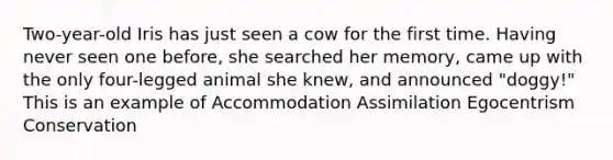 Two-year-old Iris has just seen a cow for the first time. Having never seen one before, she searched her memory, came up with the only four-legged animal she knew, and announced "doggy!" This is an example of Accommodation Assimilation Egocentrism Conservation