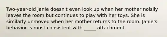 Two-year-old Janie doesn't even look up when her mother noisily leaves the room but continues to play with her toys. She is similarly unmoved when her mother returns to the room. Janie's behavior is most consistent with _____ attachment.