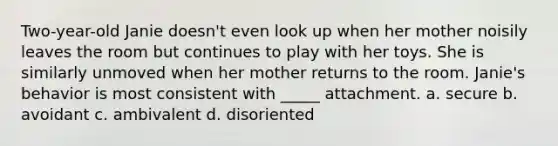 Two-year-old Janie doesn't even look up when her mother noisily leaves the room but continues to play with her toys. She is similarly unmoved when her mother returns to the room. Janie's behavior is most consistent with _____ attachment. a. secure b. avoidant c. ambivalent d. disoriented