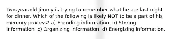 Two-year-old Jimmy is trying to remember what he ate last night for dinner. Which of the following is likely NOT to be a part of his memory process? a) Encoding information. b) Storing information. c) Organizing information. d) Energizing information.