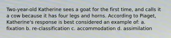 Two-year-old Katherine sees a goat for the first time, and calls it a cow because it has four legs and horns. According to Piaget, Katherine's response is best considered an example of: a. fixation b. re-classification c. accommodation d. assimilation