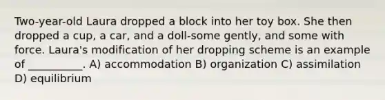 Two-year-old Laura dropped a block into her toy box. She then dropped a cup, a car, and a doll-some gently, and some with force. Laura's modification of her dropping scheme is an example of __________. A) accommodation B) organization C) assimilation D) equilibrium