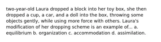 two-year-old Laura dropped a block into her toy box, she then dropped a cup, a car, and a doll into the box, throwing some objects gently, while using more force with others. Laura's modification of her dropping scheme is an example of... a. equilibrium b. organization c. accommodation d. assimilation.