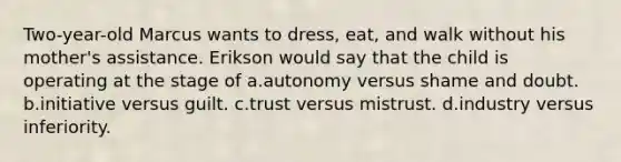 Two-year-old Marcus wants to dress, eat, and walk without his mother's assistance. Erikson would say that the child is operating at the stage of a.autonomy versus shame and doubt. b.initiative versus guilt. c.trust versus mistrust. d.industry versus inferiority.