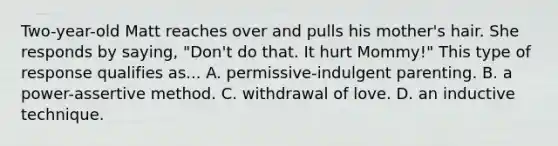 Two-year-old Matt reaches over and pulls his mother's hair. She responds by saying, "Don't do that. It hurt Mommy!" This type of response qualifies as... A. permissive-indulgent parenting. B. a power-assertive method. C. withdrawal of love. D. an inductive technique.