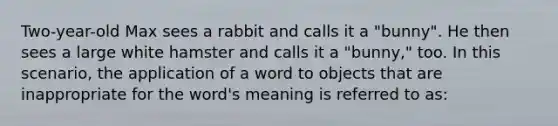 Two-year-old Max sees a rabbit and calls it a "bunny". He then sees a large white hamster and calls it a "bunny," too. In this scenario, the application of a word to objects that are inappropriate for the word's meaning is referred to as: