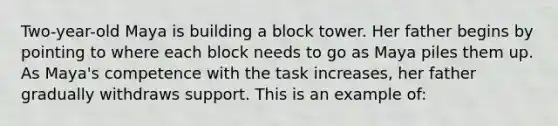 Two-year-old Maya is building a block tower. Her father begins by pointing to where each block needs to go as Maya piles them up. As Maya's competence with the task increases, her father gradually withdraws support. This is an example of: