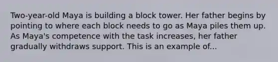 Two-year-old Maya is building a block tower. Her father begins by pointing to where each block needs to go as Maya piles them up. As Maya's competence with the task increases, her father gradually withdraws support. This is an example of...